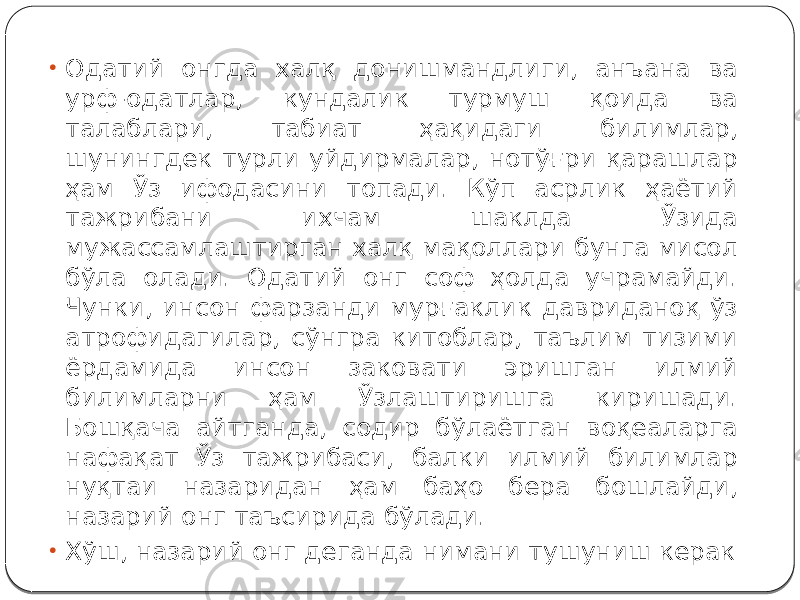 • Одатий онгда халқ донишмандлиги, анъана ва урф-одатлар, кундалик турмуш қоида ва талаблари, табиат ҳақидаги билимлар, шунингдек турли уйдирмалар, нотўғри қарашлар ҳам Ўз ифодасини топади. Кўп асрлик ҳаётий тажрибани ихчам шаклда Ўзида мужассамлаштирган халқ мақоллари бунга мисол бўла олади. Одатий онг соф ҳолда учрамайди. Чунки, инсон фарзанди мурғаклик давриданоқ ўз атрофидагилар, сўнгра китоблар, таълим тизими ёрдамида инсон заковати эришган илмий билимларни ҳам Ўзлаштиришга киришади. Бошқача айтганда, содир бўлаётган воқеаларга нафақат Ўз тажрибаси, балки илмий билимлар нуқтаи назаридан ҳам баҳо бера бошлайди, назарий онг таъсирида бўлади. • Хўш, назарий онг деганда нимани тушуниш керак 