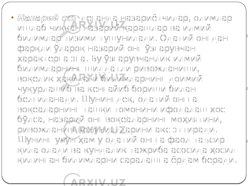 • Назарий онг деганда назариётчилар, олимлар ишлаб чиққан назарий қарашлар ва илмий билимлар тизими тушунилади. Одатий онгдан фарқли ўлароқ назарий онг ўзгарувчан характерга эга. Бу ўзгарувчанлик илмий билимларнинг шиддатли ривожланиши, воқелик ҳақидаги билимларнинг доимий чуқурлашиб ва кенгайиб бориши билан белгиланади. Шунингдек, одатий онгга воқеаларнинг ташқи томонини ифодалаш хос бўлса, назарий онг воқеаларнинг моҳиятини, ривожланиш қонуниятларини акс эттиради. Шунинг учун ҳам у одатий онгга фаол таъсир қила олади ва кундалик тажриба асосида ҳосил қилинган билимларни саралашга ёрдам беради. 