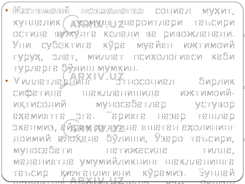 • Ижтимоий психология социал муҳит, кундалик турмуш шароитлари таъсири остида вужудга келади ва ривожланади. Уни субектига кўра муайян ижтимоий гуруҳ, элат, миллат психологияси каби турларга бўлиш мумкин. • Миллатларнинг этносоциал бирлик сифатида шаклланишида ижтимоий- иқтисодий муносабатлар устувор аҳамиятга эга. Тарихга назар ташлар эканмиз, айрим ҳудудда яшаган аҳолининг доимий алоқада бўлиши, Ўзаро таъсири, муносабати натижасида тилда, маданиятда умумийликнинг шаклланишга таъсир қилганлигини кўрамиз. Бундай шароитда психологияда ҳам ўхшаш томонлар юзага кела борганлиги табиий, албатта. 