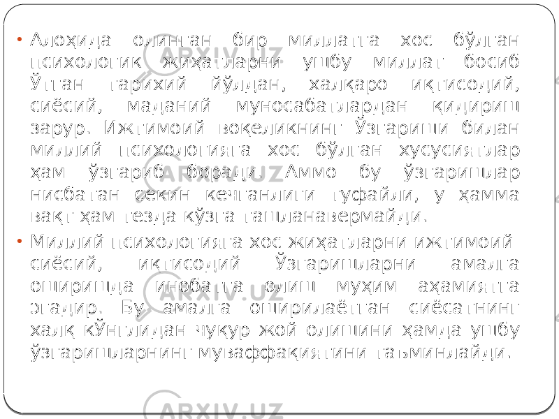 • Алоҳида олинган бир миллатга хос бўлган психологик жиҳатларни ушбу миллат босиб Ўтган тарихий йўлдан, халқаро иқтисодий, сиёсий, маданий муносабатлардан қидириш зарур. Ижтимоий воқеликнинг Ўзгариши билан миллий психологияга хос бўлган хусусиятлар ҳам ўзгариб боради. Аммо бу ўзгаришлар нисбатан секин кечганлиги туфайли, у ҳамма вақт ҳам тезда кўзга ташланавермайди. • Миллий психологияга хос жиҳатларни ижтимоий- сиёсий, иқтисодий Ўзгаришларни амалга оширишда инобатга олиш муҳим аҳамиятга эгадир. Бу амалга оширилаётган сиёсатнинг халқ кЎнглидан чуқур жой олишини ҳамда ушбу ўзгаришларнинг муваффақиятини таъминлайди. 