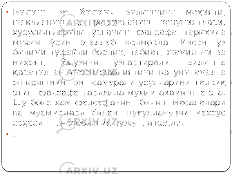 • Билиш ва билим. Билишнинг моҳияти, шаклланиш ва ривожланиш қонуниятлари, хусусиятларини ўрганиш фалсафа тарихида муҳим ўрин эгаллаб келмоқда. Инсон ўз билими туфайли борлиқ, табиат, жамиятни ва ниҳоят, Ўз-ўзини ўзгартиради. Билишга қаратилган инсон фаолиятини ва уни амалга оширишнинг энг самарали усулларини тадқиқ этиш фалсафа тарихида муҳим аҳамиятга эга. Шу боис ҳам фалсафанинг билиш масалалари ва муаммолари билан шуғулланувчи махсус соҳаси — гносеология вужудга келди. • . 