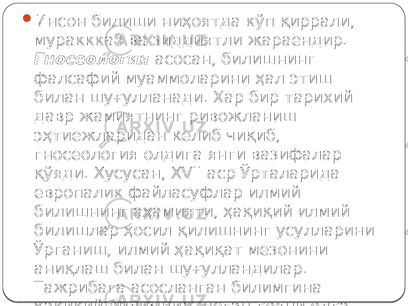  Инсон билиши ниҳоятда кўп қиррали, муракккаб ва зиддиятли жараёндир. Гносеология асосан, билишнинг фалсафий муаммоларини ҳал этиш билан шуғулланади. Ҳар бир тарихий давр жамиятнинг ривожланиш эҳтиёжларидан келиб чиқиб, гносеология олдига янги вазифалар қўяди. Хусусан, XVII аср Ўрталарида европалик файласуфлар илмий билишнинг аҳамияти, ҳақиқий илмий билишлар ҳосил қилишнинг усулларини Ўрганиш, илмий ҳақиқат мезонини аниқлаш билан шуғулландилар. Тажрибага асосланган билимгина ҳақиқий билимдир, деган ғояни олға сурдилар 