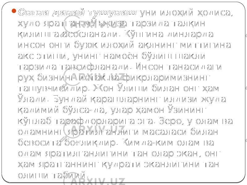  Онгни диний тушуниш уни илоҳий ҳодиса, худо яратган мЎъжиза тарзида талқин қилишга асосланади. Кўпгина динларда инсон онги буюк илоҳий ақлнинг миттигина акс этиши, унинг намоён бўлиш шакли тарзида тавсифланади. Инсон танасидаги руҳ бизнинг истак ва фикрларимизнинг ташувчисидир. Жон Ўлиши билан онг ҳам Ўлади. Бундай қарашларнинг илдизи жуда қадимий бўлса-да, улар ҳамон Ўзининг кўплаб тарафдорларига эга. Зеро, у олам ва одамнинг яратилганлиги масаласи билан бевосита боғлиқдир. Кимда-ким олам ва одам яратилганлигини тан олар экан, онг ҳам яратганнинг қудрати эканлигини тан олиши табиий. 