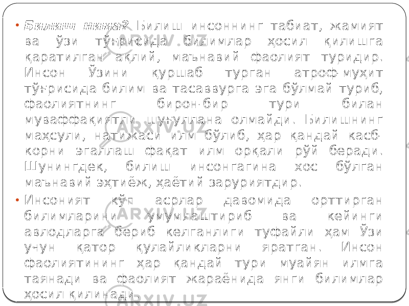 • Билиш нима? Билиш инсоннинг табиат, жамият ва ўзи тўғрисида билимлар ҳосил қилишга қаратилган ақлий, маънавий фаолият туридир. Инсон Ўзини қуршаб турган атроф-муҳит тўғрисида билим ва тасаввурга эга бўлмай туриб, фаолиятнинг бирон-бир тури билан муваффақиятли шуғуллана олмайди. Билишнинг маҳсули, натижаси илм бўлиб, ҳар қандай касб- корни эгаллаш фақат илм орқали рўй беради. Шунингдек, билиш инсонгагина хос бўлган маънавий эҳтиёж, ҳаётий заруриятдир. • Инсоният кўп асрлар давомида орттирган билимларини умумлаштириб ва кейинги авлодларга бериб келганлиги туфайли ҳам Ўзи учун қатор қулайликларни яратган. Инсон фаолиятининг ҳар қандай тури муайян илмга таянади ва фаолият жараёнида янги билимлар ҳосил қилинади. 