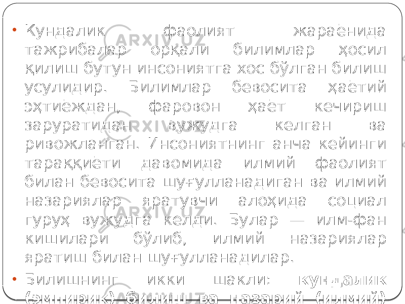 • Кундалик фаолият жараёнида тажрибалар орқали билимлар ҳосил қилиш бутун инсониятга хос бўлган билиш усулидир. Билимлар бевосита ҳаётий эҳтиёждан, фаровон ҳаёт кечириш заруратидан вужудга келган ва ривожланган. Инсониятнинг анча кейинги тараққиёти давомида илмий фаолият билан бевосита шуғулланадиган ва илмий назариялар яратувчи алоҳида социал гуруҳ вужудга келди. Булар — илм-фан кишилари бўлиб, илмий назариялар яратиш билан шуғулланадилар. • Билишнинг икки шакли: кундалик (эмпирик) билиш ва назарий (илмий) билиш бир-биридан фарқланади. 