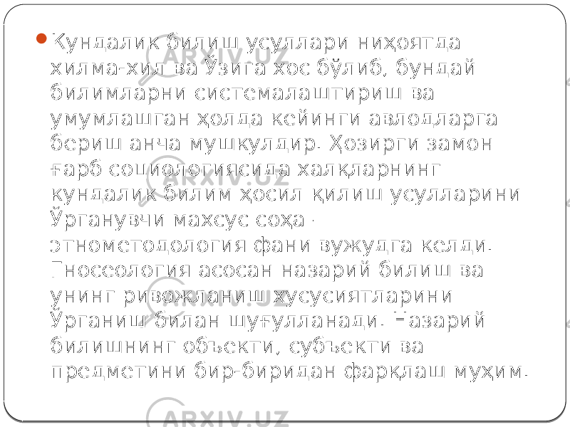  Кундалик билиш усуллари ниҳоятда хилма-хил ва Ўзига хос бўлиб, бундай билимларни системалаштириш ва умумлашган ҳолда кейинги авлодларга бериш анча мушкулдир. Ҳозирги замон ғарб социологиясида халқларнинг кундалик билим ҳосил қилиш усулларини Ўрганувчи махсус соҳа — этнометодология фани вужудга келди. Гносеология асосан назарий билиш ва унинг ривожланиш хусусиятларини Ўрганиш билан шуғулланади. Назарий билишнинг объекти, субъекти ва предметини бир-биридан фарқлаш муҳим. 