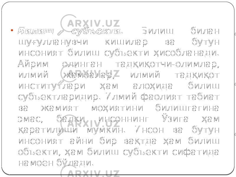 • Билиш субъекти. Билиш билан шуғулланувчи кишилар ва бутун инсоният билиш субъекти ҳисобланади. Айрим олинган тадқиқотчи-олимлар, илмий жамоалар, илмий тадқиқот институтлари ҳам алоҳида билиш субъектларидир. Илмий фаолият табиат ва жамият моҳиятини билишгагина эмас, балки инсоннинг Ўзига ҳам қаратилиши мумкин. Инсон ва бутун инсоният айни бир вақтда ҳам билиш объекти, ҳам билиш субъекти сифатида намоён бўлади. 