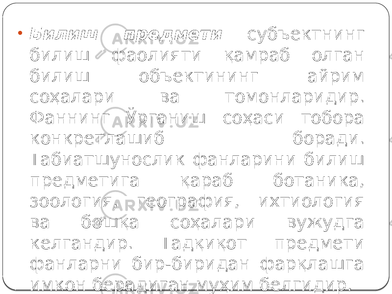 • Билиш предмети субъектнинг билиш фаолияти қамраб олган билиш объектининг айрим соҳалари ва томонларидир. Фаннинг Ўрганиш соҳаси тобора конкретлашиб боради. Табиатшунослик фанларини билиш предметига қараб ботаника, зоология, география, ихтиология ва бошқа соҳалари вужудга келгандир. Тадқиқот предмети фанларни бир-биридан фарқлашга имкон берадиган муҳим белгидир. 