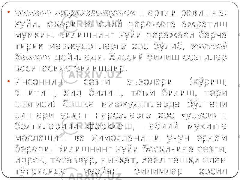 • Билиш даражалари ни шартли равишда: қуйи, юқори ва олий даражага ажратиш мумкин. Билишнинг қуйи даражаси барча тирик мавжудотларга хос бўлиб, ҳиссий билиш дейилади. Ҳиссий билиш сезгилар воситасида билишдир. • Инсоннинг сезги аъзолари (кўриш, эшитиш, ҳид билиш, таъм билиш, тери сезгиси) бошқа мавжудотларда бўлгани сингари унинг нарсаларга хос хусусият, белгиларини фарқлаш, табиий муҳитга мослашиш ва ҳимояланиши учун ёрдам беради. Билишнинг қуйи босқичида сезги, идрок, тасаввур, диққат, хаёл ташқи олам тўғрисида муайян билимлар ҳосил қилишга ёрдам беради. 