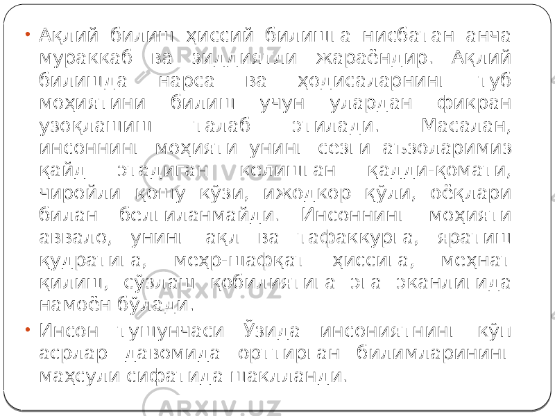 • Ақлий билиш ҳиссий билишга нисбатан анча мураккаб ва зиддиятли жараёндир. Ақлий билишда нарса ва ҳодисаларнинг туб моҳиятини билиш учун улардан фикран узоқлашиш талаб этилади. Масалан, инсоннинг моҳияти унинг сезги аъзоларимиз қайд этадиган келишган қадди-қомати, чиройли қошу кўзи, ижодкор қўли, оёқлари билан белгиланмайди. Инсоннинг моҳияти аввало, унинг ақл ва тафаккурга, яратиш қудратига, меҳр-шафқат ҳиссига, меҳнат қилиш, сўзлаш қобилиятига эга эканлигида намоён бўлади. • Инсон тушунчаси Ўзида инсониятнинг кўп асрлар давомида орттирган билимларининг маҳсули сифатида шаклланди. 