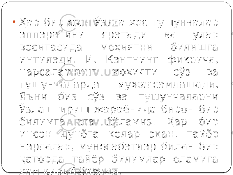 • Ҳар бир фан Ўзига хос тушунчалар аппаратини яратади ва улар воситасида моҳиятни билишга интилади. И. Кантнинг фикрича, нарсаларнинг моҳияти сўз ва тушунчаларда мужассамлашади. Яъни биз сўз ва тушунчаларни Ўзлаштириш жараёнида бирон бир билимга эга бўламиз. Ҳар бир инсон дунёга келар экан, тайёр нарсалар, муносабатлар билан бир қаторда тайёр билимлар оламига ҳам кириб боради. 