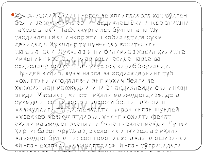  Ҳукм . Ақлий билиш нарса ва ҳодисаларга хос бўлган белги ва хусусиятларни тасдиқлаш ёки инкор этишни тақозо этади. Тафаккурга хос бўлган ана шу тасдиқлаш ёки инкор этиш қобилиятига ҳукм дейилади. Ҳукмлар тушунчалар воситасида шаклланади. Ҳукмлар янги билимлар ҳосил қилишга имконият яратади, улар воситасида нарса ва ҳодисалар моҳиятига чуқурроқ кириб борилади. Шундай қилиб, ҳукм нарса ва ҳодисаларнинг туб моҳиятини ифодаловчи энг муҳим белги ва хусусиятлар мавжудлигини ё тасдиқлайди ёки инкор этади. Масалан, «инсон ақлли мавжудотдир», деган ҳукмда инсонга хос энг асосий белги - ақлнинг мавжудлиги тасдиқланаяпти. Бироқ инсон шундай мураккаб мавжудотдирки, унинг моҳияти фақат ақлли мавжудот эканлиги билан чекланмайди. Чунки қирғинбарот урушлар, экологик инқирозлар ақлли мавжудот бўлган инсон томонидан амалга оширилди. «Инсон ахлоқли мавжудотдир». Инсон тўғрисидаги ҳозирги замон фанининг муҳим хулосаси ана шу. 