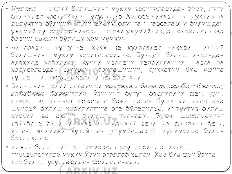 • Хулоса — ақлий билишнинг муҳим воситаларидан бири, янги билимлар ҳосил қилиш усулидир. Хулоса чиқариш индуктив ва дедуктив бўлиши, яъни айрим олинган нарсаларни билишдан умумий хулосалар чиқаришга ёки умумийликдан алоҳидаликка бориш орқали бўлиши ҳам мумкин. • Бинобарин, тушунча, ҳукм ва хулосалар чиқариш илмий билишнинг муҳим воситаларидир. Бундай билиш инсондан алоҳида қобилият, кучли иродани тарбиялашни, нарса ва ҳодисалардан фикран узоқлашишни, диққатни бир жойга тўплашни, ижодий хаёлни талаб этади. • Билишнинг олий даражаси интуитив билиш, қалбан билиш, ғойибона билиш дир. Ўзининг бутун борлиғини фан, дин, сиёсат ва санъат соҳасига бағишлаган буюк кишилар ана шундай билиш қобилиятига эга бўладилар. Интуитив билиш ҳиссий ва ақлий билишга таянади. Буюк шахсларнинг ғойибона билиши уларнинг доимий равишда фикрини банд этган, ечимини кутаётган умумбашарий муаммолар билан боғлиқдир. • Илмий билишнинг энг самарали усулларини аниқлаш гносеологияда муҳим Ўрин эгаллаб келди. Ҳар бир фан Ўзига хос билиш усулларидан фойдаланади. 