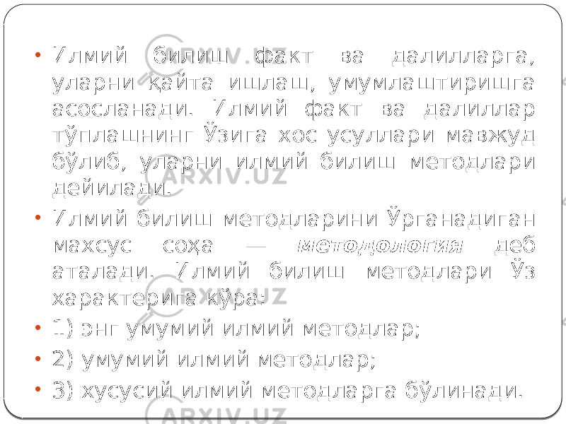 • Илмий билиш факт ва далилларга, уларни қайта ишлаш, умумлаштиришга асосланади. Илмий факт ва далиллар тўплашнинг Ўзига хос усуллари мавжуд бўлиб, уларни илмий билиш методлари дейилади. • Илмий билиш методларини Ўрганадиган махсус соҳа — методология деб аталади. Илмий билиш методлари Ўз характерига кўра: • 1) энг умумий илмий методлар; • 2) умумий илмий методлар; • 3) хусусий илмий методларга бўлинади. 