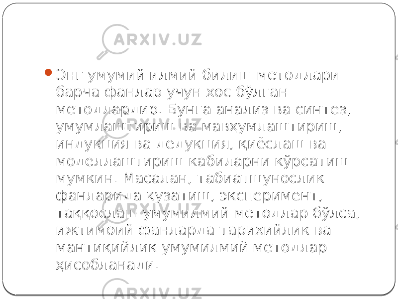  Энг умумий илмий билиш методлари барча фанлар учун хос бўлган методлардир. Бунга анализ ва синтез, умумлаштириш ва мавҳумлаштириш, индукция ва дедукция, қиёслаш ва моделлаштириш кабиларни кўрсатиш мумкин. Масалан, табиатшунослик фанларида кузатиш, эксперимент, таққослаш умумилмий методлар бўлса, ижтимоий фанларда тарихийлик ва мантиқийлик умумилмий методлар ҳисобланади. 