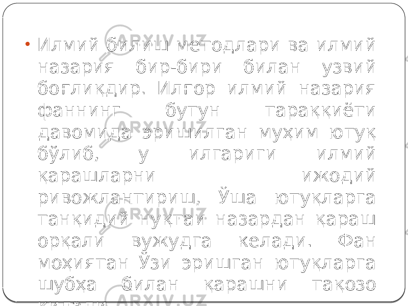 • Илмий билиш методлари ва илмий назария бир-бири билан узвий боғлиқдир. Илғор илмий назария фаннинг бутун тараққиёти давомида эришилган муҳим ютуқ бўлиб, у илгариги илмий қарашларни ижодий ривожлантириш, Ўша ютуқларга танқидий нуқтаи назардан қараш орқали вужудга келади. Фан моҳиятан Ўзи эришган ютуқларга шубҳа билан қарашни тақозо қилади. 