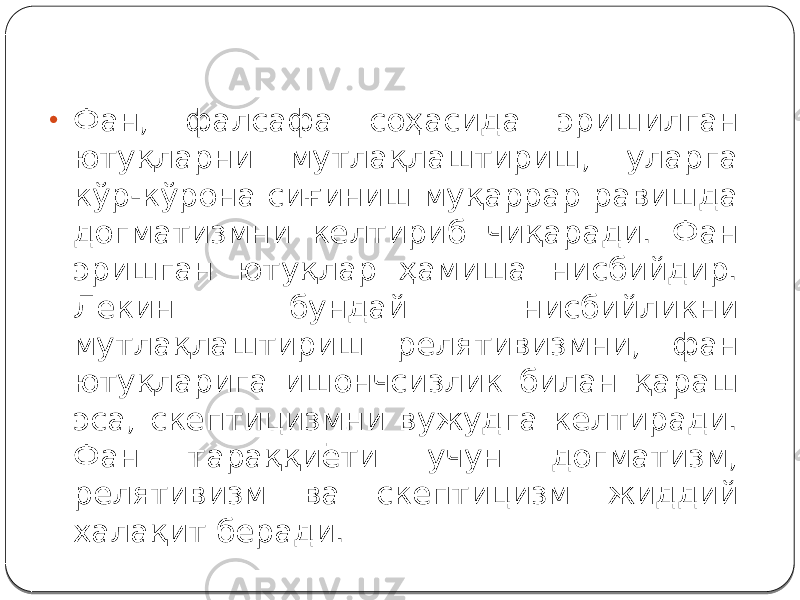 • Фан, фалсафа соҳасида эришилган ютуқларни мутлақлаштириш, уларга кўр-кўрона сиғиниш муқаррар равишда догматизмни келтириб чиқаради. Фан эришган ютуқлар ҳамиша нисбийдир. Лекин бундай нисбийликни мутлақлаштириш релятивизмни, фан ютуқларига ишончсизлик билан қараш эса, скептицизмни вужудга келтиради. Фан тараққиёти учун догматизм, релятивизм ва скептицизм жиддий халақит беради. 