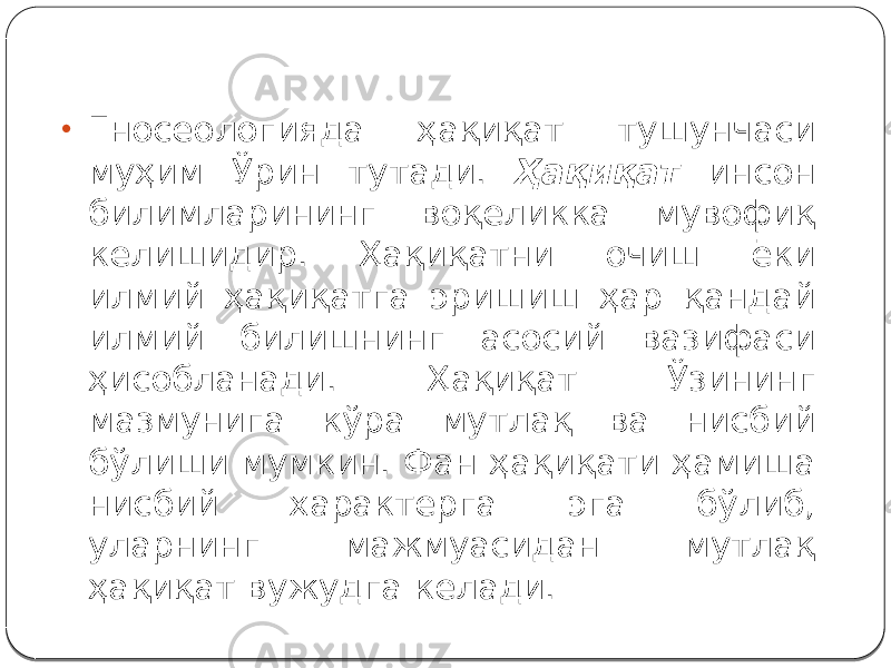 • Гносеологияда ҳақиқат тушунчаси муҳим Ўрин тутади. Ҳақиқат инсон билимларининг воқеликка мувофиқ келишидир. Ҳақиқатни очиш ёки илмий ҳақиқатга эришиш ҳар қандай илмий билишнинг асосий вазифаси ҳисобланади. Ҳақиқат Ўзининг мазмунига кўра мутлақ ва нисбий бўлиши мумкин. Фан ҳақиқати ҳамиша нисбий характерга эга бўлиб, уларнинг мажмуасидан мутлақ ҳақиқат вужудга келади. 