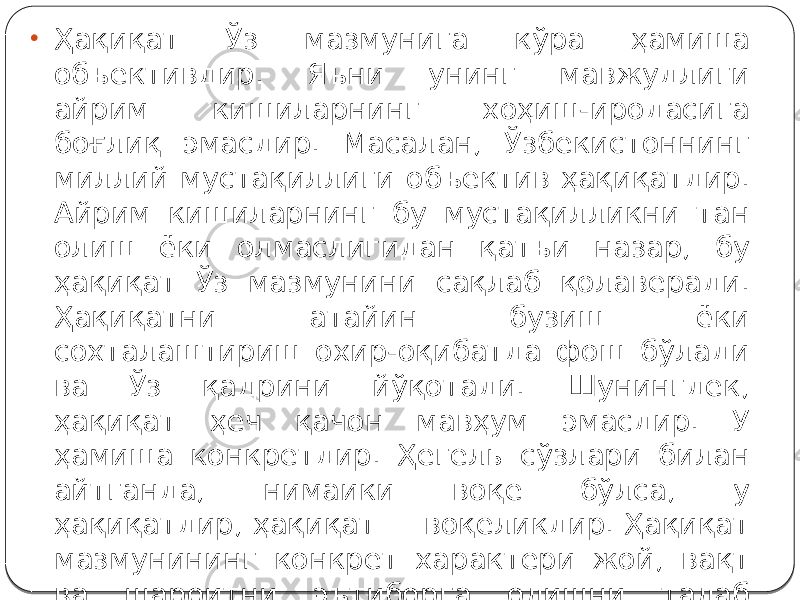 • Ҳақиқат Ўз мазмунига кўра ҳамиша объективдир. Яъни унинг мавжудлиги айрим кишиларнинг хоҳиш-иродасига боғлиқ эмасдир. Масалан, Ўзбекистоннинг миллий мустақиллиги объектив ҳақиқатдир. Айрим кишиларнинг бу мустақилликни тан олиш ёки олмаслигидан қатъи назар, бу ҳақиқат Ўз мазмунини сақлаб қолаверади. Ҳақиқатни атайин бузиш ёки сохталаштириш охир-оқибатда фош бўлади ва Ўз қадрини йўқотади. Шунингдек, ҳақиқат ҳеч қачон мавҳум эмасдир. У ҳамиша конкретдир. Ҳегель сўзлари билан айтганда, нимаики воқе бўлса, у ҳақиқатдир, ҳақиқат — воқеликдир. Ҳақиқат мазмунининг конкрет характери жой, вақт ва шароитни эътиборга олишни талаб этади. 