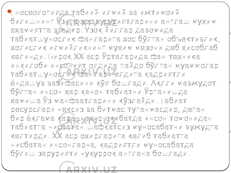  Гносеологияда табиий-илмий ва ижтимоий билишнинг Ўзига хос хусусиятларини англаш муҳим аҳамиятга эгадир. Узоқ йиллар давомида табиатшунослик фанларига хос бўлган объективлик, холислик илмийликнинг муҳим мезони деб ҳисоблаб келинди. Бироқ XX аср Ўрталарида фан-техника инқилоби инсоният олдида пайдо бўлган муаммолар табиатшунослик фанлари олдига қадриятли ёндашув вазифасини қўя бошлади. Ақлли мавжудот бўлган инсон ҳар қачон табиатни Ўрганишда ҳамиша Ўз манфаатларини кўзлайди. Табиат ресурслари чексиз ва битмас-туганмасдир, деган бир ёқлама қараш охир-оқибатда инсон томонидан табиатга нисбатан шафқатсиз муносабатни вужудга келтирди. XX аср охирларига келиб табиатга нисбатан инсонларча, қадриятли муносабатда бўлиш зарурияти чуқурроқ англана бошлади. 