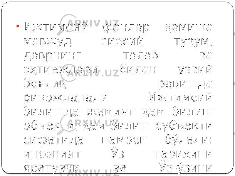 • Ижтимоий фанлар ҳамиша мавжуд сиёсий тузум, даврнинг талаб ва эҳтиёжлари билан узвий боғлиқ равишда ривожланади. Ижтимоий билишда жамият ҳам билиш объекти, ҳам билиш субъекти сифатида намоён бўлади: инсоният Ўз тарихини яратувчи ва Ўз-ўзини билувчидир. 