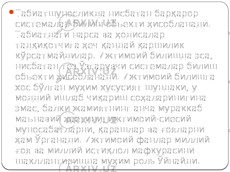  Табиатшуносликда нисбатан барқарор системалар билиш объекти ҳисобланади. Табиатдаги нарса ва ҳодисалар тадқиқотчига ҳеч қандай қаршилик кўрсатмайдилар. Ижтимоий билишда эса, нисбатан тез Ўзгарувчи системалар билиш объекти ҳисобланади. Ижтимоий билишга хос бўлган муҳим хусусият шундаки, у моддий ишлаб чиқариш соҳаларинигина эмас, балки жамиятнинг анча мураккаб маънавий ҳаётини, ижтимоий-сиёсий муносабатларни, қарашлар ва ғояларни ҳам Ўрганади. Ижтимоий фанлар миллий ғоя ва миллий истиқлол мафкурасини шакллантиришда муҳим роль Ўйнайди. 