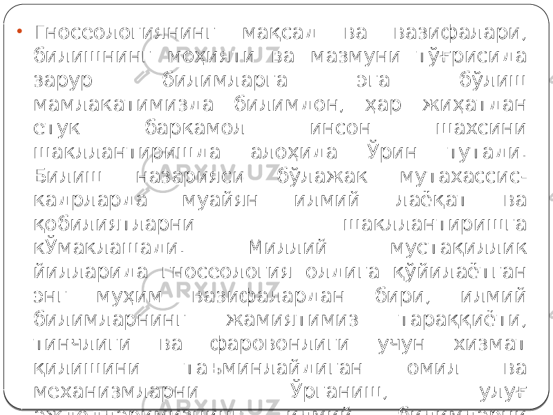 • Гносеологиянинг мақсад ва вазифалари, билишнинг моҳияти ва мазмуни тўғрисида зарур билимларга эга бўлиш мамлакатимизда билимдон, ҳар жиҳатдан етук баркамол инсон шахсини шакллантиришда алоҳида Ўрин тутади. Билиш назарияси бўлажак мутахассис- кадрларда муайян илмий лаёқат ва қобилиятларни шакллантиришга кЎмаклашади. Миллий мустақиллик йилларида гносеология олдига қўйилаётган энг муҳим вазифалардан бири, илмий билимларнинг жамиятимиз тараққиёти, тинчлиги ва фаровонлиги учун хизмат қилишини таъминлайдиган омил ва механизмларни Ўрганиш, улуғ аждодларимизнинг илмий билимларни ривожлантириш борасида орттирган тажрибаларини кенг оммалаштиришдир. 