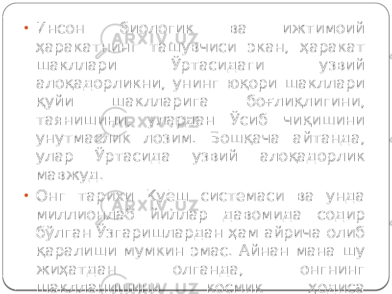 • Инсон биологик ва ижтимоий ҳаракатнинг ташувчиси экан, ҳаракат шакллари Ўртасидаги узвий алоқадорликни, унинг юқори шакллари қуйи шаклларига боғлиқлигини, таянишини, улардан Ўсиб чиқишини унутмаслик лозим. Бошқача айтанда, улар Ўртасида узвий алоқадорлик мавжуд. • Онг тарихи Қуёш системаси ва унда миллионлаб йиллар давомида содир бўлган Ўзгаришлардан ҳам айрича олиб қаралиши мумкин эмас. Айнан мана шу жиҳатдан олганда, онгнинг шаклланишини космик ҳодиса сифатида қараш ҳам мумкин. 