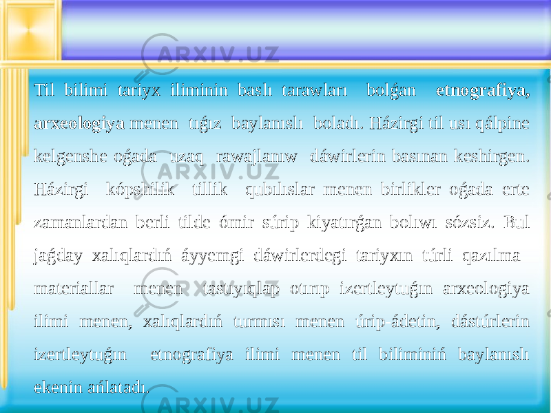 Til bilimi tariyx iliminin baslı tarawları bolǵan etnografiya, arxeologiya menen tıǵız baylanıslı boladı. Házirgi til usı qálpine kelgenshe oǵada uzaq rawajlanıw dáwirlerin basınan keshirgen. Házirgi kópshilik tillik qubılıslar menen birlikler oǵada erte zamanlardan berli tilde ómir súrip kiyatırǵan bolıwı sózsiz. Bul jaǵday xalıqlardıń áyyemgi dáwirlerdegi tariyxın túrli qazılma materiallar menen tastıyıqlap otırıp izertleytuǵın arxeologiya ilimi menen, xalıqlardıń turmısı menen úrip-ádetin, dástúrlerin izertleytuǵın etnografiya ilimi menen til biliminiń baylanıslı ekenin ańlatadı. 