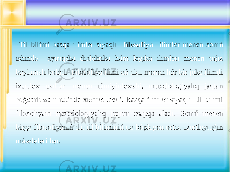  Til bilimi basqa ilimler sıyaqlı filosofiya ilimler menen sonıń ishinde ayırıqsha dialektika hám logika ilimleri menen tıǵız baylanıslı boladı. Filosofiya ilimi eń aldı menen hár bir jeke ilimdi izertlew usılları menen támiyinlewshi, metodologiyalıq jaqtan baǵdarlawshı retinde xızmet etedi. Basqa ilimler sıyaqlı til bilimi filosofiyanı metodologiyalıq jaqtan esapqa aladı. Sonıń menen birge filosofiyanıń da, til biliminiń de kóplegen ortaq izertleytuǵın máseleleri bar. 