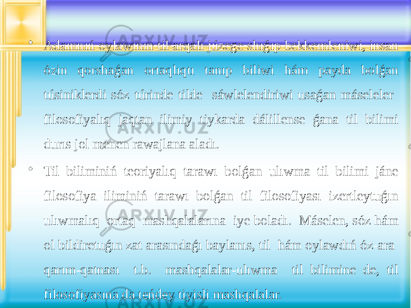 • Adamnıń oylawının til arqalı júzege shıǵıp bekkemleniwi, insan ózin qorshaǵan ortaqlıqtı tanıp biliwi hám payda bolǵan túsiniklerdi sóz túrinde tilde sáwlelendiriwi usaǵan máseleler filosofiyalıq jaqtan ilimiy tiykarda dálillense ǵana til bilimi durıs jol menen rawajlana aladı. • Til biliminiń teoriyalıq tarawı bolǵan ulıwma til bilimi jáne filosofiya iliminiń tarawı bolǵan til filosofiyası izertleytuǵın ulıwmalıq ortaq mashqalalarına iye boladı. Máselen, sóz hám ol bildiretuǵın zat arasındaǵı baylanıs, til hám oylawdıń óz-ara qarım-qatnası t.b. mashqalalar-ulıwma til bilimine de, til filosofiyasına da teńdey tiyisli mashqalalar. 