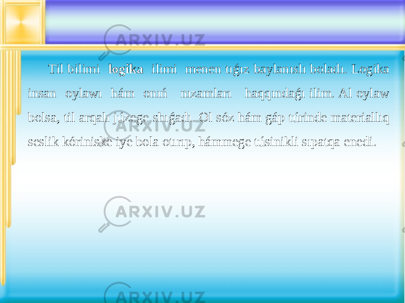 Til bilimi logika ilimi menen tıǵız baylanıslı boladı. Logika insan oylawı hám onıń nızamları haqqındaǵı ilim. Al oylaw bolsa, til arqalı júzege shıǵadı. Ol sóz hám gáp túrinde materiallıq seslik kóriniske iye bola otırıp, hámmege túsinikli sıpatqa enedi. 