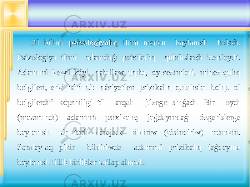 Til bilimi psixologiyalıq ilimi menen baylanıslı boladı. Psixologiya ilimi adamdaǵı psixikalıq qubılıslardı izertleydi. Adamnıń kewil-kúyi, qabıllaw uqıbı, oy-sezimleri, minez-qulıq belgileri, erki hám t.b. qásiyetleri psixikalıq qubılıslar bolıp, ol belgilerdiń kópshiligi til arqalı júzege shıǵadı. Bir oydı (mazmundı) adamnıń psixikalıq jaǵdayındaǵı ózgerislerge baylanıslı hár túrli dárejede bildiriw (túsindiriw) múmkin. Sonday-aq pikir bildiriwde adamnıń psixikalıq jaǵdayına baylanıslı tillik birlikler tańlap alınadı. 