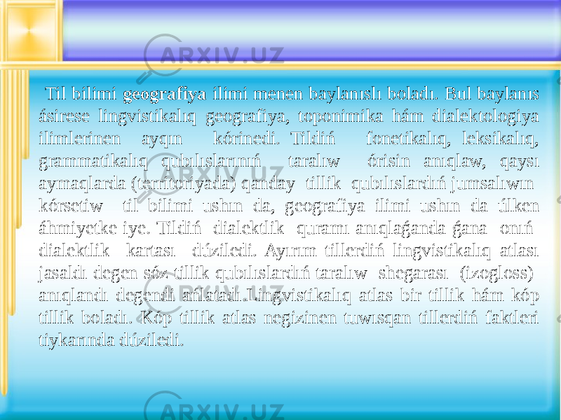  Til bilimi geografiya ilimi menen baylanıslı boladı. Bul baylanıs ásirese lingvistikalıq geografiya, toponimika hám dialektologiya ilimlerinen ayqın kórinedi. Tildiń fonetikalıq, leksikalıq, grammatikalıq qubılıslarınıń taralıw órisin anıqlaw, qaysı aymaqlarda (territoriyada) qanday tillik qubılıslardıń jumsalıwın kórsetiw til bilimi ushın da, geografiya ilimi ushın da úlken áhmiyetke iye. Tildiń dialektlik quramı anıqlaǵanda ǵana onıń dialektlik kartası dúziledi. Ayırım tillerdiń lingvistikalıq atlası jasaldı degen sóz tillik qubılıslardıń taralıw shegarası (izogloss) anıqlandı degendi ańlatadı.Lingvistikalıq atlas bir tillik hám kóp tillik boladı. Kóp tillik atlas negizinen tuwısqan tillerdiń faktleri tiykarında dúziledi. 