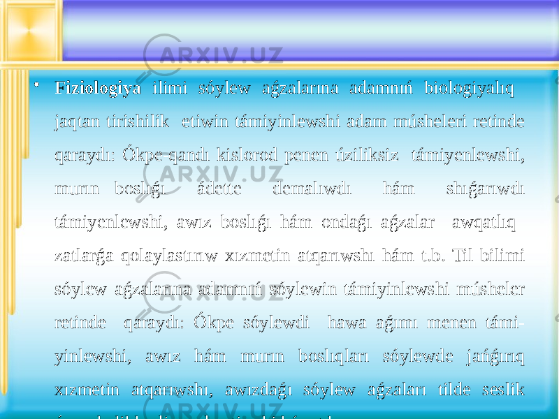 • Fiziologiya ilimi sóylew aǵzalarına adamnıń biologiyalıq jaqtan tirishilik etiwin támiyinlewshi adam músheleri retinde qaraydı: Ókpe-qandı kislorod penen úziliksiz támiyenlewshi, murın boslıǵı ádette demalıwdı hám shıǵarıwdı támiyenlewshi, awız boslıǵı hám ondaǵı aǵzalar awqatlıq zatlarǵa qolaylastırıw xızmetin atqarıwshı hám t.b. Til bilimi sóylew aǵzalarına adamnıń sóylewin támiyinlewshi músheler retinde qaraydı: Ókpe sóylewdi hawa aǵımı menen támi- yinlewshi, awız hám murın boslıqları sóylewde jańǵırıq xızmetin atqarıwshı, awızdaǵı sóylew aǵzaları tilde seslik ózgesheliklerdi payda etiwshi hám t.b. 