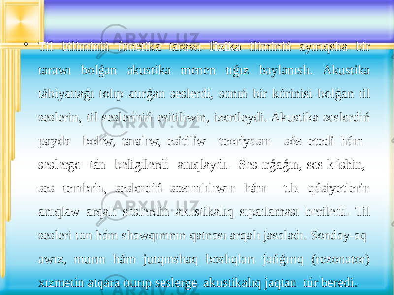 • Til biliminiń fonetika tarawı fizika iliminiń ayırıqsha bir tarawı bolǵan akustika menen tıǵız baylanıslı. Akustika tábiyattaǵı tolıp atırǵan seslerdi, sonıń bir kórinisi bolǵan til seslerin, til sesleriniń esitiliwin, izertleydi. Akustika seslerdiń payda bolıw, taralıw, esitiliw teoriyasın sóz etedi hám seslerge tán beligilerdi anıqlaydı. Ses ırǵaǵın, ses kúshin, ses tembrin, seslerdiń sozımlılıwın hám t.b. qásiyetlerin anıqlaw arqalı seslerdiń akustikalıq sıpatlaması beriledi. Til sesleri ton hám shawqımnın qatnası arqalı jasaladı. Sonday-aq awız, murın hám jutqınshaq boslıqları jańǵırıq (rezonator) xızmetin atqara otırıp seslerge akustikalıq jaqtan túr beredi. 