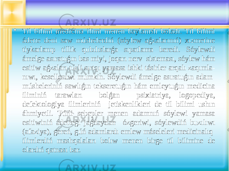 • Til bilimi medicina ilimi menen baylanıslı boladı. Til bilimi ádette deni saw múshelerdiń (sóylew aǵzalarınıń) xızmetine tiykarlanıp tillik qubılıslarǵa sıpatlama beredi. Sóylewdi ámelge asıratuǵın bas miyi, joqarı nerv sisteması, sóylew hám esitiw aǵzaları túrli sırtqı yamasa ishki tásirler arqalı zaqımla- nıwı, keselleniwi múmkin. Sóylewdi ámelge asıratuǵın adam músheleriniń sawlıǵın tekseretuǵın hám emleytuǵın medicina iliminiń tarawları bolǵan psixiatriya, logopediya, defektologiya ilimleriniń jetiskenlikleri de til bilimi ushın áhmiyetli. Túrli sebepler menen adamnıń sóylewi yamasa esitiwiniń ádettegi jaǵdaydan ózgeriwi, sóylewdiń buzılıwı (afaziya), gereń, gúń adamlardı emlew máseleleri medicinalıq ilimlerdiń mashqalaları bolıw menen birge til bilimine de olardıń qatnası bar. 