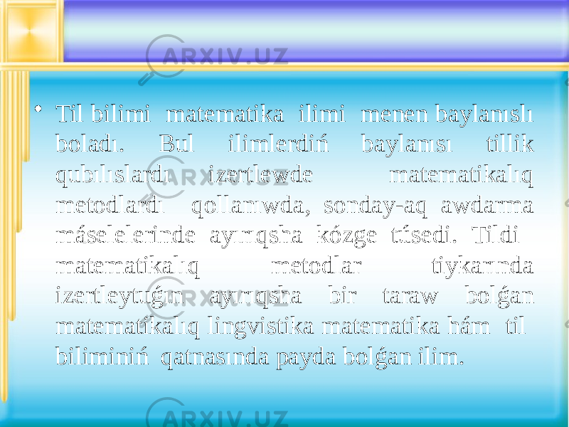 • Til bilimi matematika ilimi menen baylanıslı boladı. Bul ilimlerdiń baylanısı tillik qubılıslardı izertlewde matematikalıq metodlardı qollanıwda, sonday-aq awdarma máselelerinde ayırıqsha kózge túsedi. Tildi matematikalıq metodlar tiykarında izertleytuǵın ayırıqsha bir taraw bolǵan matematikalıq lingvistika matematika hám til biliminiń qatnasında payda bolǵan ilim. 