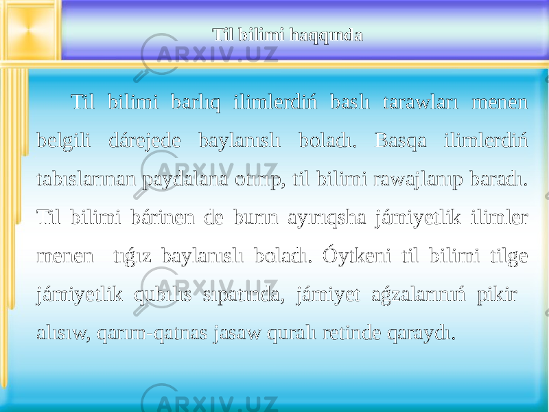 Til bilimi haqqında Til bilimi barlıq ilimlerdiń baslı tarawları menen belgili dárejede baylanıslı boladı. Basqa ilimlerdiń tabıslarınan paydalana otırıp, til bilimi rawajlanıp baradı. Til bilimi bárinen de burın ayırıqsha jámiyetlik ilimler menen tıǵız baylanıslı boladı. Óytkeni til bilimi tilge jámiyetlik qubılıs sıpatında, jámiyet aǵzalarınıń pikir alısıw, qarım-qatnas jasaw quralı retinde qaraydı. 