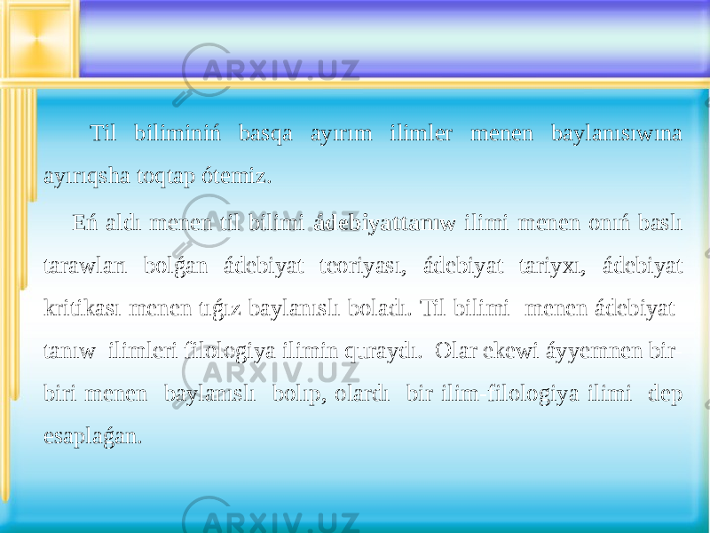  Til biliminiń basqa ayırım ilimler menen baylanısıwına ayırıqsha toqtap ótemiz. Eń aldı menen til bilimi ádebiyattanıw ilimi menen onıń baslı tarawları bolǵan ádebiyat teoriyası, ádebiyat tariyxı, ádebiyat kritikası menen tıǵız baylanıslı boladı. Til bilimi menen ádebiyat tanıw ilimleri filologiya ilimin quraydı. Olar ekewi áyyemnen bir- biri menen baylanıslı bolıp, olardı bir ilim-filologiya ilimi dep esaplaǵan. 