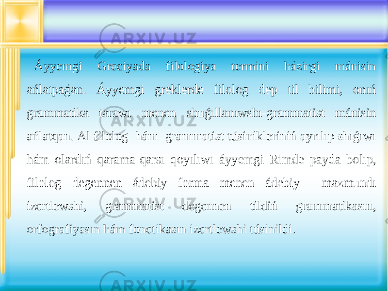 Áyyemgi Greciyada filologiya termini házirgi mánisin ańlatpaǵan. Áyyemgi greklerde filolog dep til bilimi, onıń grammatika tarawı menen shuǵıllanıwshı-grammatist mánisin ańlatqan. Al filolog hám grammatist túsinikleriniń ayrılıp shıǵıwı hám olardıń qarama-qarsı qoyılıwı áyyemgi Rimde payda bolıp, filolog degennen ádebiy forma menen ádebiy mazmundı izertlewshi, grammatist degennen tildiń grammatikasın, orfografiyasın hám fonetikasın izertlewshi túsinildi. 