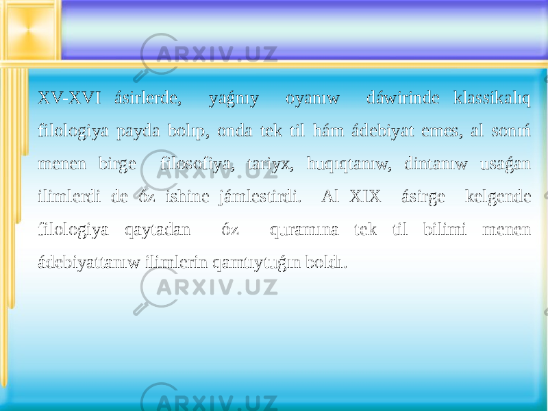 XV-XVI ásirlerde, yaǵnıy oyanıw dáwirinde klassikalıq filologiya payda bolıp, onda tek til hám ádebiyat emes, al sonıń menen birge filosofiya, tariyx, huqıqtanıw, dintanıw usaǵan ilimlerdi de óz ishine jámlestirdi. Al XIX ásirge kelgende filologiya qaytadan óz quramına tek til bilimi menen ádebiyattanıw ilimlerin qamtıytuǵın boldı. 