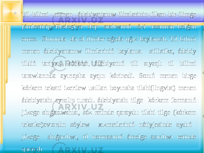 • Til bilimi menen ádebiyattanıw ilimlerinin úlken bir ilimge jámlestirip, filologiya dep atalıwınıń ózi tosınnan bolǵan emes. Shınında da ol ilimler oǵada tıǵız baylanıslı. Til bilimi menen ádebiyattanıw ilimleriniń baylanısı stilistika, ádebiy tildiń tariyxı, kórkem ádebiyattıń tili sıyaqlı til bilimi tarawlarında ayırıqsha ayqın kórinedi. Sonıń menen birge kórkem tekstti izertlew usılları boyınsha tilshi(lingvist) menen ádebiyatshı ayırılıp turadı. ádebiyatshı tilge kórkem formanıń júzege shıǵarıwshısı, sóz retinde qaraydı: tilshi tilge (kórkem tekstke)avtordın sóylew xızmetleriniń nátiyjesinde oydıń júzege shıǵarılıwı, til normasınıń ámelge asırılıwı retinde qaraydı. 