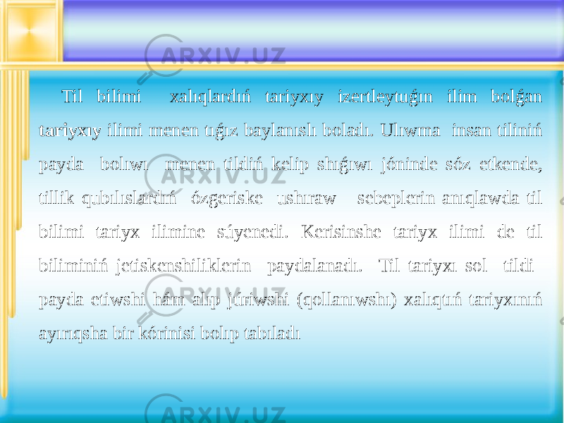 Til bilimi xalıqlardıń tariyxıy izertleytuǵın ilim bolǵan tariyxıy ilimi menen tıǵız baylanıslı boladı. Ulıwma insan tiliniń payda bolıwı menen tildiń kelip shıǵıwı jóninde sóz etkende, tillik qubılıslardıń ózgeriske ushıraw sebeplerin anıqlawda til bilimi tariyx ilimine súyenedi. Kerisinshe tariyx ilimi de til biliminiń jetiskenshiliklerin paydalanadı. Til tariyxı sol tildi payda etiwshi hám alıp júriwshi (qollanıwshı) xalıqtıń tariyxınıń ayırıqsha bir kórinisi bolıp tabıladı 