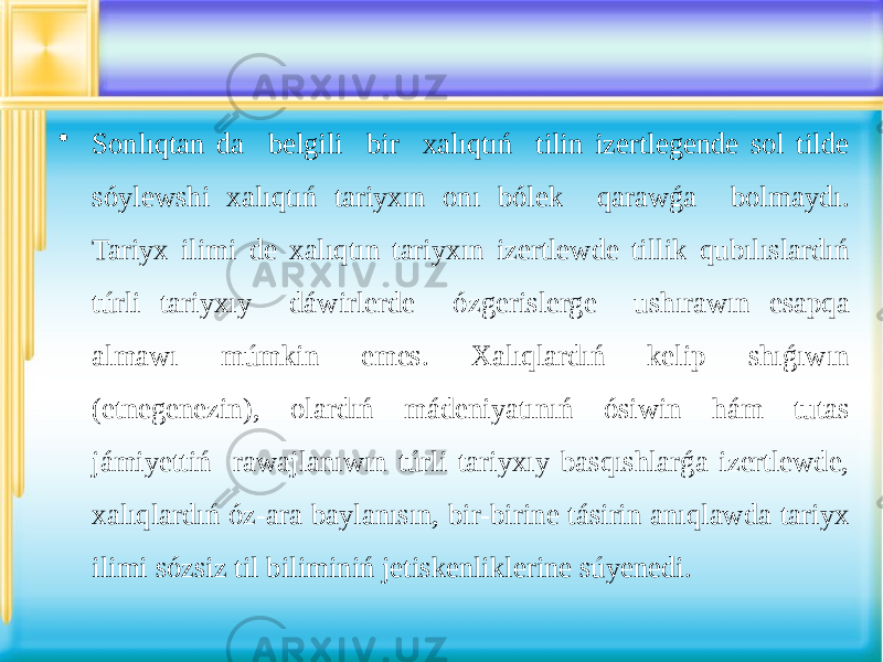 • Sonlıqtan da belgili bir xalıqtıń tilin izertlegende sol tilde sóylewshi xalıqtıń tariyxın onı bólek qarawǵa bolmaydı. Tariyx ilimi de xalıqtın tariyxın izertlewde tillik qubılıslardıń túrli tariyxıy dáwirlerde ózgerislerge ushırawın esapqa almawı múmkin emes. Xalıqlardıń kelip shıǵıwın (etnegenezin), olardıń mádeniyatınıń ósiwin hám tutas jámiyettiń rawajlanıwın túrli tariyxıy basqıshlarǵa izertlewde, xalıqlardıń óz-ara baylanısın, bir-birine tásirin anıqlawda tariyx ilimi sózsiz til biliminiń jetiskenliklerine súyenedi. 