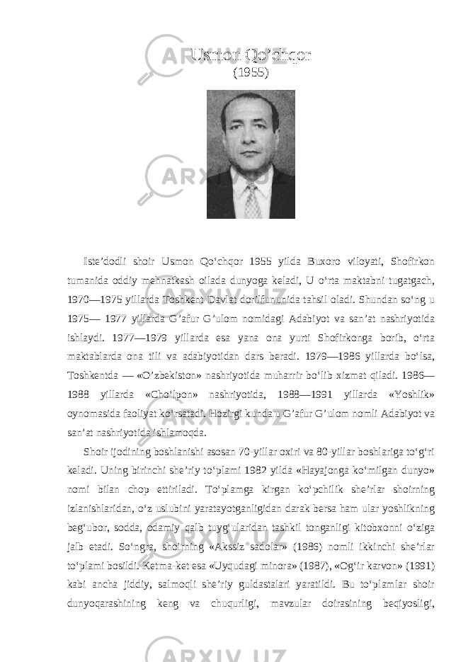 Usmon Qo’chqor (1955) Iste’dodli shoir Usmon Qo‘chqor 1955 yilda Buxoro viloyati, Shofirkon tumanida oddiy mehnatkash oilada dunyoga keladi, U o‘rta maktabni tugatgach, 1970—1975 yillarda Toshkent Davlat dorilfununida tahsil oladi. Shundan so‘ng u 1975— 1977 yillarda G’afur G’ulom nomidagi Adabiyot va san’at nashriyotida ishlaydi. 1977—1979 yillarda esa yana ona yurti Shofirkonga borib, o‘rta maktablarda ona tili va adabiyotidan dars beradi. 1979—1986 yillarda bo‘lsa, Toshkentda — «O’zbekiston» nashriyotida muharrir bo‘lib xizmat qiladi. 1986— 1988 yillarda «Cho‘lpon» nashriyotida, 1988—1991 yillarda «Yoshlik» oynomasida faoliyat ko‘rsatadi. Hozirgi kunda u G’afur G’ulom nomli Adabiyot va san’at nashriyotida ishlamoqda. Shoir ijodining boshlanishi asosan 70-yillar oxiri va 80-yillar boshlariga to‘g‘ri keladi. Uning birinchi she’riy to‘plami 1982 yilda «Hayajonga ko‘milgan dunyo» nomi bilan chop ettiriladi. To‘plamga kirgan ko‘pchilik she’rlar shoirning izlanishlaridan, o‘z uslubini yaratayotganligidan darak bersa ham ular yoshlikning beg‘ubor, sodda, odamiy qalb tuyg‘ularidan tashkil tonganligi kitobxonni o‘ziga jalb etadi. So‘ngra, shoirning «Akssiz sadolar» (1986) nomli ikkinchi she’rlar to‘plami bosildi. Ketma-ket esa «Uyqudagi minora» (1987), «Og‘ir karvon» (1991) kabi ancha jiddiy, salmoqli she’riy guldastalari yaratildi. Bu to‘plamlar shoir dunyoqarashining keng va chuqurligi, mavzular doirasining beqiyosligi, 