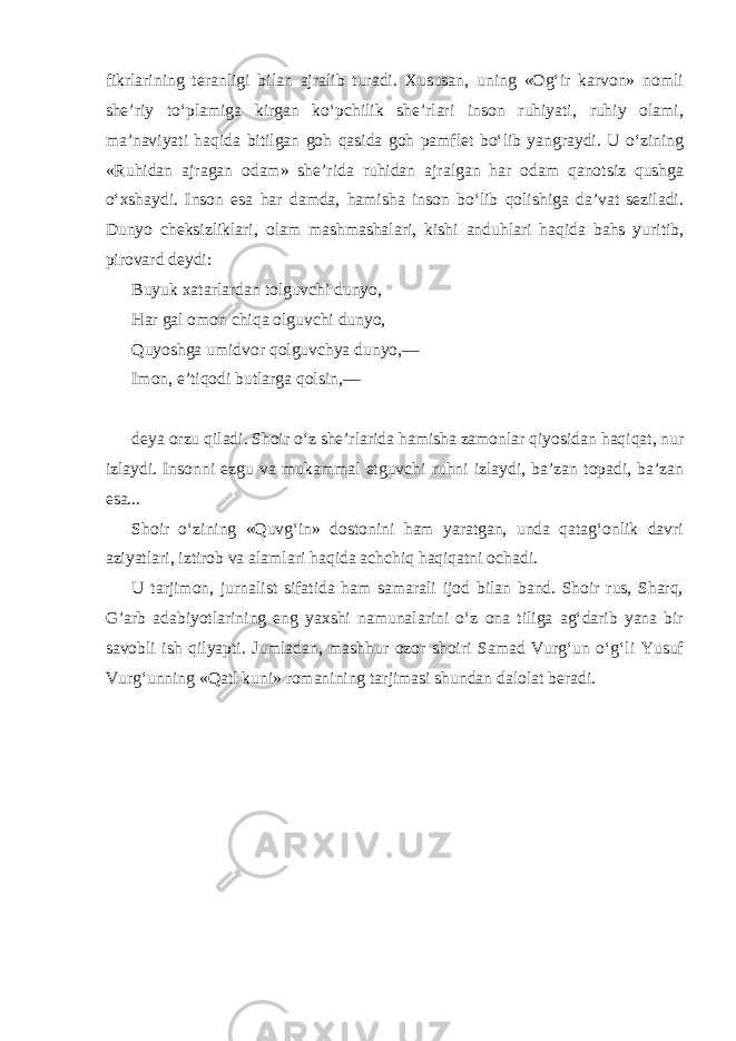 fikrlarining teranligi bilan ajralib turadi. Xususan, uning «Og‘ir karvon» nomli she’riy to‘plamiga kirgan ko‘pchilik she’rlari inson ruhiyati, ruhiy olami, ma’naviyati haqida bitilgan goh qasida goh pamflet bo‘lib yangraydi. U o‘zining «Ruhidan ajragan odam» she’rida ruhidan ajralgan har odam qanotsiz qushga o‘xshaydi. Inson esa har damda, hamisha inson bo‘lib qolishiga da’vat seziladi. Dunyo cheksizliklari, olam mashmashalari, kishi anduhlari haqida bahs yuritib, pirovard deydi: Buyuk xatarlardan tolguvchi dunyo, Har gal omon chiqa olguvchi dunyo, Quyoshga umidvor qolguvchya dunyo,— Imon, e’tiqodi butlarga qolsin,— deya orzu qiladi. Shoir o‘z she’rlarida hamisha zamonlar qiyosidan haqiqat, nur izlaydi. Insonni ezgu va mukammal etguvchi ruhni izlaydi, ba’zan topadi, ba’zan esa... Shoir o‘zining «Quvg‘in» dostonini ham yaratgan, unda qatag‘onlik davri aziyatlari, iztirob va alamlari haqida achchiq haqiqatni ochadi. U tarjimon, jurnalist sifatida ham samarali ijod bilan band. Shoir rus, Sharq, G’arb adabiyotlarining eng yaxshi namunalarini o‘z ona tiliga ag‘darib yana bir savobli ish qilyapti. Jumladan, mashhur ozor shoiri Samad Vurg‘un o‘g‘li Yusuf Vurg‘unning «Qatl kuni» romanining tarjimasi shundan dalolat beradi. 