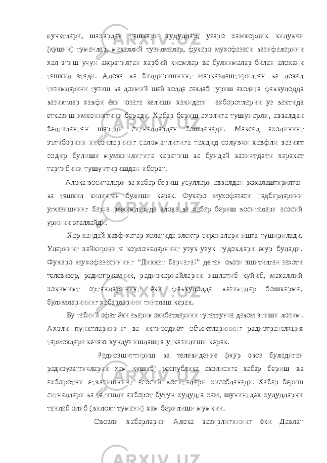 пунктлари, шахардан ташкари худудлар, узаро хамкорлик килувчи (кушни) туманлар, махаллий тузилмалар, фукаро мухофазаси вазифаларини хал этиш учун ажратилган харбий кисмлар ва булинмалар билан алокани ташкил этади. Алока ва билдиришнинг марказлаштирилган ва локал тизимларини тузиш ва доимий шай холда саклаб туриш ахолига фавкулодда вазиятлар хавфи ёки юзага келиши хакидаги ахборотларни уз вактида етказиш имкониятини беради. Хабар бериш ахолига тушунарли, аввалдан белгиланган шартли сигналлардан бошланади. Максад ахолининг эътиборини инсонларнинг саломатлигига тахдид солувчи хавфли вазият содир булиши мумкинлигига каратиш ва бундай вазиятдатн харакат тартибини тушунтиришдан иборат. Алока воситалари ва хабар бериш усуллари аввалдан режалаштирилган ва ташкил килинган булиши керак. Фукаро мухофазаси тадбирларини угказишнинг барча режимларида алока ва хабар бериш воситалари асосий уринни эгаллайди. Хар кандай хавф-хатар холатида электр сиреналари ишга туширилади. Уларнинг хайкириғига корхоналарнинг узук- узук гудоклари жур булади. Фукаро мухофазасининг “Диккат барчага!” деган овози эшитилган захоти телевизор, радиоприемник, радиокарнайларни ишлатиб куйиб, махаллий хокимият органларининг ёки фавкулодда вазиятлар бошкарма, булимларининг хабарларини тинглаш керак. Бу табиий офат ёки авария окибатларини тугатгунча давом этиши лозим. Ахоли пунктларининг ва иктисодиёт объектларининг радиотрансляция тармокдари кечаю-кундуз ишлашга утказилиши керак. Радиоэшиттириш ва телевидение (жур овоз буладиган радиоузатгичларни хам кушиб) республика ахолисига хабар бериш ва ахборотни етказишнинг асосий воситалари хисобланади. Хабар бериш сигналлари ва тегишли ахборот бутун худудга хам, шунингдек худудларни танлаб олиб (вилоят тумани) хам берилиши мумкин. Овозли хабарларни Алока вазирлигининг ёки Давлат 