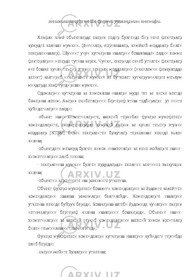 ташкилотларда пайдо булувчи учокларнинг таснифи. Хавфли кимё объектларда авария содир булганда бир неча факторлар вужудга келиши мумкин. (ёнғинлар, портлашлар, кимёвий моддалар билан захарланишлар). Шунинг учун куткариш ишларни бошлашдан олдин хамма факторларни назарда тутиш керак. Чунки, юкорида санаб утилган факторлар яна бошка кучли таъсир этувчи захарли моддаларни (иккиламчи фавкулодда вазият) келтириб чикаришига мумкин ва бу холат куткарувчиларга маълум микдорда хавф туғдириши мумкин. Одамларни куткариш ва химоялаш ишлари жуда тез ва киска вактда бажариш лозим. Авария окибатларини бартараф этиш тадбирлари уз ичига куйидагиларни олади: -объект ишчи-хизматчиларига, шахсий таркибли фукаро мухофазаси командаларига, ахолига хавфли кимёвий авария ва кучли таъсир этувчи моддалар (КТЗМ) билан захарлангаи булутлар таркалиши хакида эьлон килиш; -объектдаги мавжуд булган химоя иншоотлари ва пана жойларга ишчи- хизматчиларни олиб чикиш; - захарланиш мумкин булган худудлардан ахолини вактинча эвакуация килиш; - объектни карантинга иш режимига утказиш . Объект фукаро мухофазаси бошли ғ и к омандаларни ва ёрдамга келаётган командаларни ишлаш режимлари белгилайди. Командаларга ишларни у тказиш х а к ида буйру к беради. Б ош к ариш штаби ёрдамида кучларни авария натижаларини бартараф к илиш ишларини бош к аради. Объекни ишчи- хизматчиларни ва шахсий таркиб командаларини шахсий химоя воситалар билан таъминлашни ташкил этади. Фу к аро мухофазаси командалари к уткариш ишларни к уйидаги тартибда олиб боради: -авария жойига йулларни утказиш; 