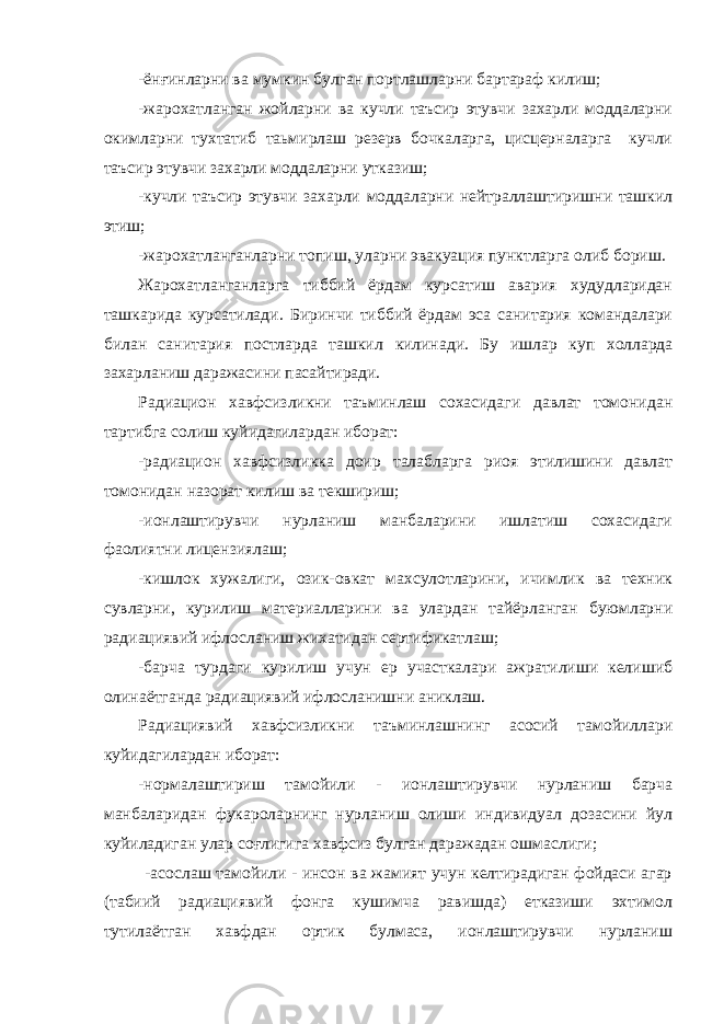 -ёнғинларни ва мумкин булган портлашларни бартараф килиш; -жарохатланган жойларни ва кучли таъсир этувчи захарли моддаларни окимларни тухтатиб таьмирлаш резерв бочкаларга, цисцерналарга кучли таъсир этувчи захарли моддаларни утказиш; -кучли таъсир этувчи захарли моддаларни нейтраллаштиришни ташкил этиш; -жарохатланганларни топиш, уларни эвакуация пунктларга олиб бориш. Жарохатланганларга тиббий ёрдам курсатиш авария худудларидан ташкарида курсатилади. Биринчи тиббий ёрдам эса санитария командалари билан санитария постларда ташкил к илинади. Бу ишлар к у п х олларда за х арланиш даражасини пасайтиради. Радиацион хавфсизликни таъминлаш сохасидаги давлат томонидан тартибга солиш куйидагилардан иборат: -радиацион хавфсизликка доир талабларга риоя этилишини давлат томонидан назорат килиш ва текшириш; -ионлаштирувчи нурланиш манбаларини ишлатиш сохасидаги фаолиятни лицензиялаш; -кишлок хужалиги, озик-овкат махсулотларини, ичимлик ва техник сувларни, курилиш материалларини ва улардан тайёрланган буюмларни радиациявий ифлосланиш жихатидан сертификатлаш; -барча турдаги курилиш учун ер участкалари ажратилиши келишиб олинаётганда радиациявий ифлосланишни аниклаш. Радиациявий хавфсизликни таъминлашнинг асосий тамойиллари куйидагилардан иборат: -нормалаштириш тамойили - ионлаштирувчи нурланиш барча манбаларидан фукароларнинг нурланиш олиши индивидуал дозасини йул куйиладиган улар соғлигига хавфсиз булган даражадан ошмаслиги; -асослаш тамойили - инсон ва жамият учун келтирадиган фойдаси агар (табиий радиациявий фонга кушимча равишда) етказиши эхтимол тутилаётган хавфдан ортик булмаса, ионлаштирувчи нурланиш 